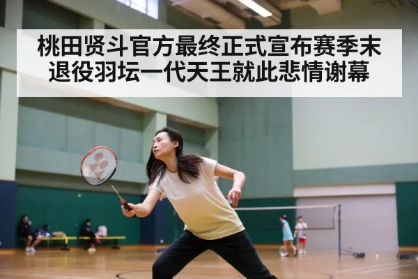 桃田贤斗官方最终正式宣布赛季末退役羽坛一代天王就此悲情谢幕