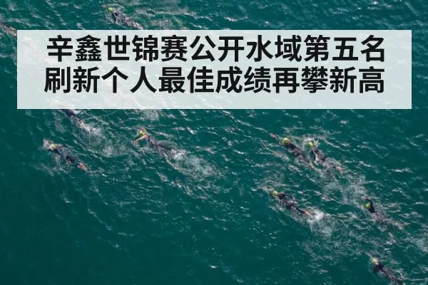 辛鑫世锦赛公开水域第五名 刷新个人最佳成绩再攀新高